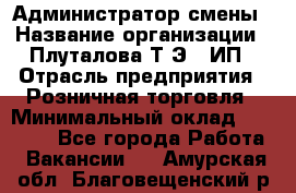 Администратор смены › Название организации ­ Плуталова Т.Э., ИП › Отрасль предприятия ­ Розничная торговля › Минимальный оклад ­ 30 000 - Все города Работа » Вакансии   . Амурская обл.,Благовещенский р-н